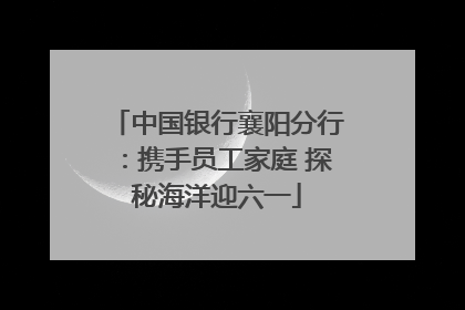 中国银行襄阳分行：携手员工家庭 探秘海洋迎六一