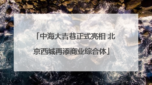 中海大吉巷正式亮相 北京西城再添商业综合体