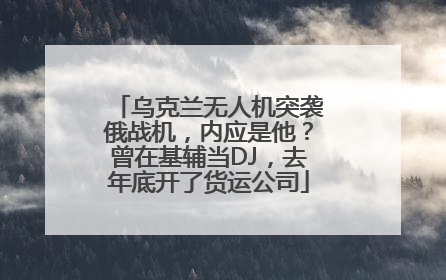 乌克兰无人机突袭俄战机，内应是他？曾在基辅当DJ，去年底开了货运公司