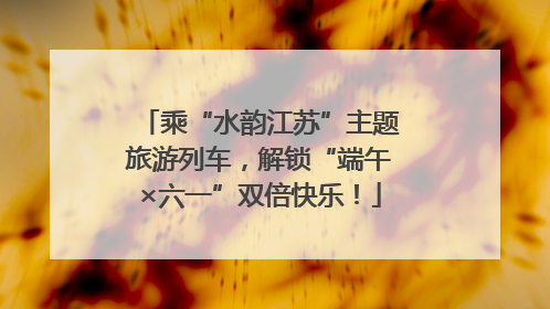 乘“水韵江苏”主题旅游列车，解锁“端午×六一”双倍快乐！