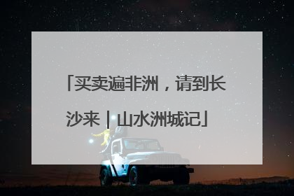 买卖遍非洲，请到长沙来｜山水洲城记