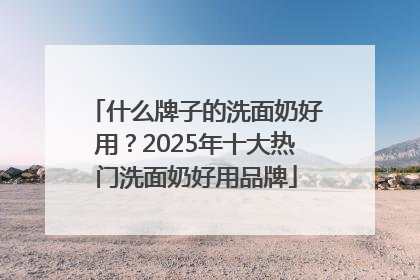 什么牌子的洗面奶好用？2025年十大热门洗面奶好用品牌