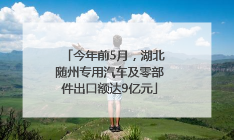 今年前5月，湖北随州专用汽车及零部件出口额达9亿元