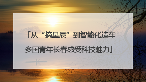 从“摘星辰”到智能化造车 多国青年长春感受科技魅力