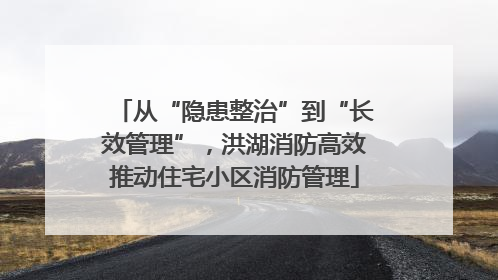 从“隐患整治”到“长效管理”，洪湖消防高效推动住宅小区消防管理
