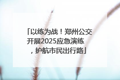 以练为战！郑州公交开展2025应急演练，护航市民出行路