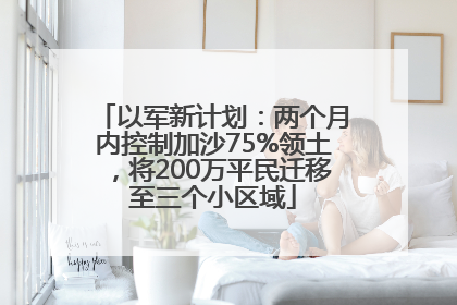 以军新计划：两个月内控制加沙75%领土，将200万平民迁移至三个小区域