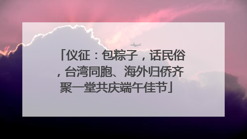 仪征：包粽子，话民俗，台湾同胞、海外归侨齐聚一堂共庆端午佳节