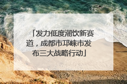 发力低度潮饮新赛道，成都市邛崃市发布三大战略行动