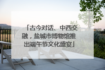 古今对话、中西交融，盐城市博物馆推出端午节文化盛宴