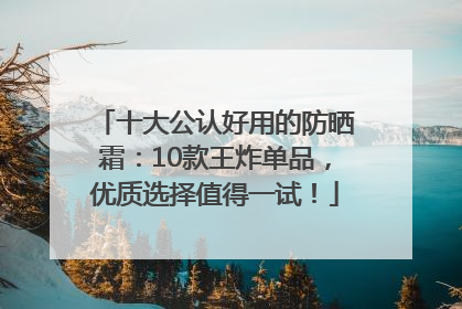 十大公认好用的防晒霜：10款王炸单品，优质选择值得一试！