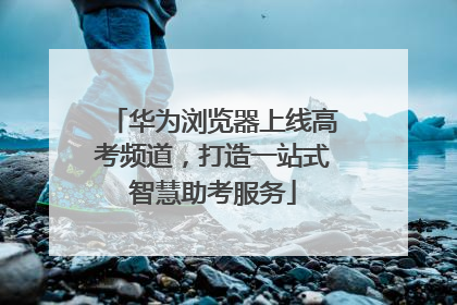华为浏览器上线高考频道，打造一站式智慧助考服务