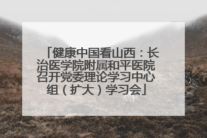 健康中国看山西：长治医学院附属和平医院召开党委理论学习中心组（扩大）学习会