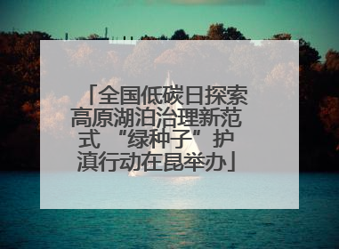 全国低碳日探索高原湖泊治理新范式 “绿种子”护滇行动在昆举办