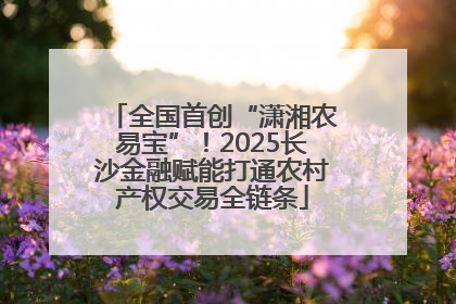 全国首创“潇湘农易宝”！2025长沙金融赋能打通农村产权交易全链条