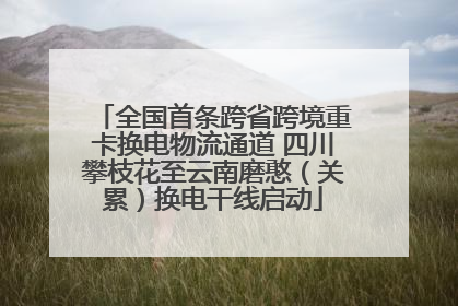 全国首条跨省跨境重卡换电物流通道 四川攀枝花至云南磨憨（关累）换电干线启动