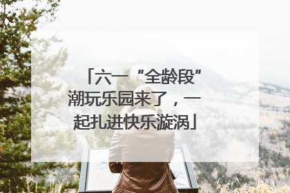 六一“全龄段”潮玩乐园来了，一起扎进快乐漩涡
