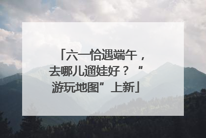 六一恰遇端午，去哪儿遛娃好？“游玩地图”上新