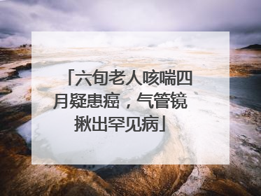 六旬老人咳喘四月疑患癌，气管镜揪出罕见病
