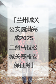 兰州城关公安圆满完成2025兰州马拉松城关赛段安保任务