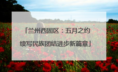 兰州西固区：五月之约 续写民族团结进步新篇章