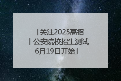 关注2025高招丨公安院校招生测试6月19日开始