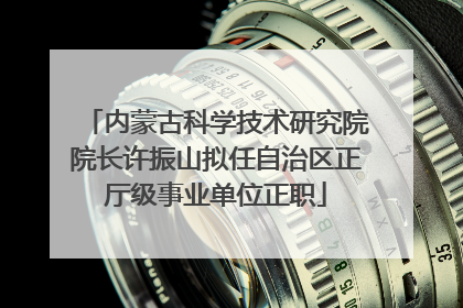 内蒙古科学技术研究院院长许振山拟任自治区正厅级事业单位正职