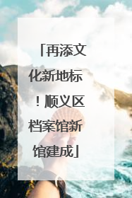 再添文化新地标！顺义区档案馆新馆建成