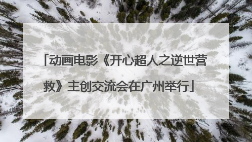 动画电影《开心超人之逆世营救》主创交流会在广州举行