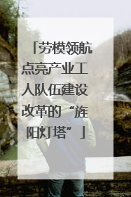 劳模领航点亮产业工人队伍建设改革的“旌阳灯塔”