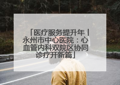 医疗服务提升年丨永州市中心医院：心血管内科双院区协同诊疗开新篇