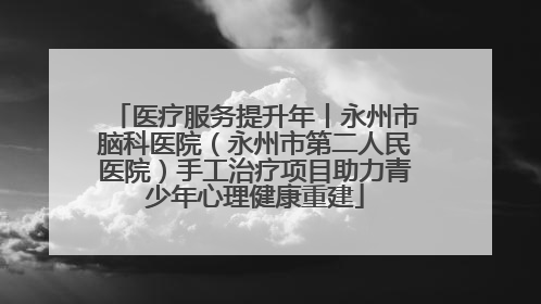 医疗服务提升年丨永州市脑科医院（永州市第二人民医院）手工治疗项目助力青少年心理健康重建