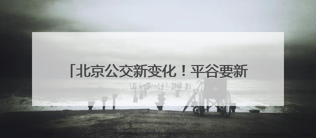 北京公交新变化！平谷要新开一条，房山拟调整一条