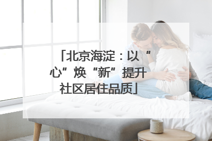 北京海淀：以“心”焕“新”提升社区居住品质