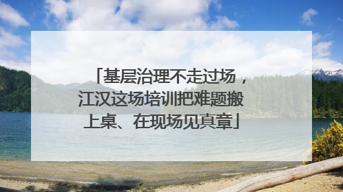 基层治理不走过场，江汉这场培训把难题搬上桌、在现场见真章