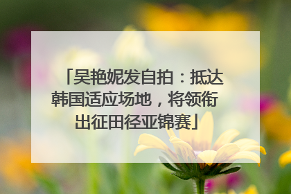 吴艳妮发自拍：抵达韩国适应场地，将领衔出征田径亚锦赛