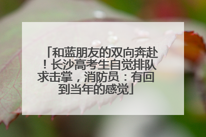 和蓝朋友的双向奔赴！长沙高考生自觉排队求击掌，消防员：有回到当年的感觉