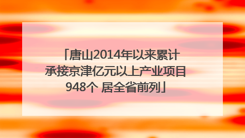 唐山2014年以来累计承接京津亿元以上产业项目948个 居全省前列
