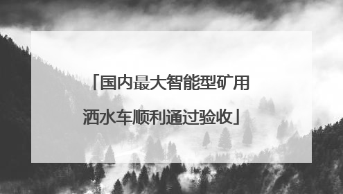 国内最大智能型矿用洒水车顺利通过验收
