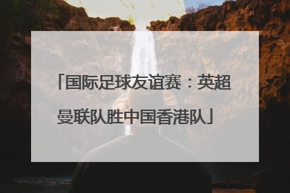国际足球友谊赛：英超曼联队胜中国香港队