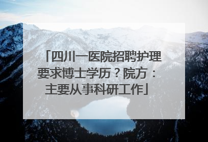 四川一医院招聘护理要求博士学历？院方：主要从事科研工作