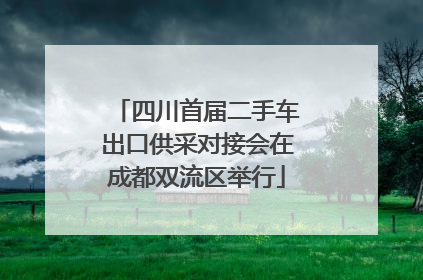 四川首届二手车出口供采对接会在成都双流区举行