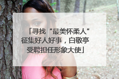 寻找“最美怀柔人”征集好人好事，白敬亭受聘担任形象大使