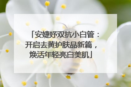 安婕妤双抗小白管：开启去黄护肤品新篇，焕活年轻亮白美肌