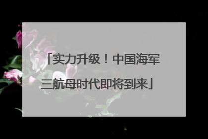 实力升级！中国海军三航母时代即将到来