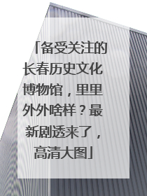 备受关注的长春历史文化博物馆，里里外外啥样？最新剧透来了，高清大图