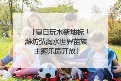 夏日玩水新地标！潍坊弘润水世界苗族主题乐园开放