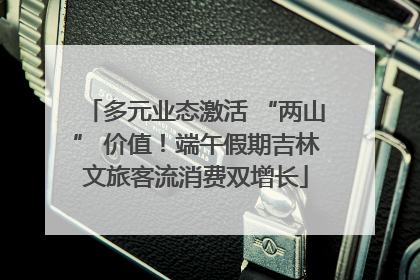 多元业态激活 “两山” 价值！端午假期吉林文旅客流消费双增长