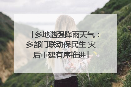 多地遇强降雨天气：多部门联动保民生 灾后重建有序推进