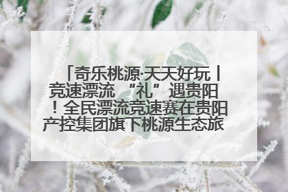 奇乐桃源·天天好玩丨竞速漂流 “礼”遇贵阳！全民漂流竞速赛在贵阳产控集团旗下桃源生态旅游度假区举行